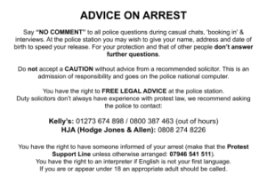 ADVICE ON ARREST Say “NO COMMENT” to all police questions during casual chats, 'booking in' & interviews. At the police station you may wish to give your name, address and date of birth to speed your release. For your protection and that of other people don’t answer further questions. Do not accept a CAUTION without advice from a recommended solicitor. This is an admission of responsibility and goes on the police national computer. You have the right to FREE LEGAL ADVICE at the police station. Duty solicitors don’t always have experience with protest law, we recommend asking the police to contact: Kelly’s: 01273 674 898 / 0800 387 463 (out of hours) HJA (Hodge Jones & Allen): 0808 274 8226 You have the right to have someone informed of your arrest (make that the Protest Support Line unless otherwise arranged: 07946 541 511). You have the right to an interpreter if English is not your first language. If you are or appear under 18 an appropriate adult should be called.