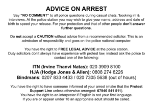 ADVICE ON ARREST Say “NO COMMENT” to all police questions during casual chats, 'booking in' & interviews. At the police station you may wish to give your name, address and date of birth to speed your release. For your protection and that of other people don’t answer further questions. Do not accept a CAUTION without advice from a recommended solicitor. This is an admission of responsibility and goes on the police national computer. You have the right to FREE LEGAL ADVICE at the police station. Duty solicitors don’t always have experience with protest law, instead ask the police to contact one of the following: ITN (Irvine Thanvi Natas): 020 3909 8100 HJA (Hodge Jones & Allen): 0808 274 8226 Bindmans: 0207 833 4433 / 020 7305 5638 (out of hours) You have the right to have someone informed of your arrest (make that the Protest Support Line unless otherwise arranged: 07946 541 511). You have the right to an interpreter if English is not your first language. If you are or appear under 18 an appropriate adult should be called.