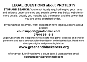 LEGAL QUESTIONS about PROTEST? STOP AND SEARCH: You’re not legally required to give your name and address under any stop and search power, see below website for more details. Legally you must be told the reason and the power that you are being searched under. If you witness an arrest, want support or have legal questions about protest: courtsupport@protonmail.com 07946 541 511 Legal Observers are independent volunteers who gather evidence on behalf of protesters and act to counter police intimidation and misbehaviour. Read more about your rights and protest legislation: www.greenandblackcross.org After arrest &/or if you have a court date & want advice email courtsupport@protonmail.com