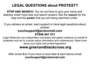 LEGAL QUESTIONS about PROTEST?STOP AND SEARCH: You do not have to give your name and address under most stop and search powers. Ask the reason for the stop and the power that you are being searched under. If you witness an arrest, want support or have legal questions about protest: courtsupport@protonmail.com 07946 541 511 Legal Observers are independent volunteers who gather evidence on behalf of protesters and act to counter police intimidation and misbehaviour. Read more about your rights and protest legislation: www.greenandblackcross.org After arrest &/or if you have a court date & want advice email courtsupport@protonmail.com