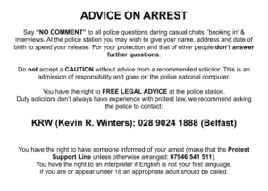 ADVICE ON ARREST Say “NO COMMENT” to all police questions during casual chats, 'booking in' & interviews. At the police station you may wish to give your name, address and date of birth to speed your release. For your protection and that of other people don’t answer further questions. Do not accept a CAUTION without advice from a recommended solicitor. This is an admission of responsibility and goes on the police national computer. You have the right to FREE LEGAL ADVICE at the police station. Duty solicitors don’t always have experience with protest law, we recommend asking the police to contact: KRW (Kevin R. Winters): 028 9024 1888 (Belfast) You have the right to have someone informed of your arrest (make that the Protest Support Line unless otherwise arranged: 07946 541 511). You have the right to an interpreter if English is not your first language. If you are or appear under 18 an appropriate adult should be called.