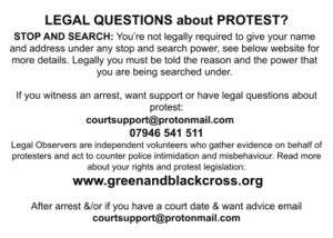 LEGAL QUESTIONS about PROTEST? STOP AND SEARCH: You’re not legally required to give your name and address under any stop and search power, see below website for more details. Legally you must be told the reason and the power that you are being searched under. If you witness an arrest, want support or have legal questions about protest: courtsupport@protonmail.com 07946 541 511 Legal Observers are independent volunteers who gather evidence on behalf of protesters and act to counter police intimidation and misbehaviour. Read more about your rights and protest legislation: www.greenandblackcross.org After arrest &/or if you have a court date & want advice email courtsupport@protonmail.com 