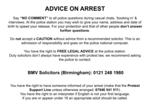 ADVICE ON ARREST Say “NO COMMENT” to all police questions during casual chats, 'booking in' & interviews. At the police station you may wish to give your name, address and date of birth to speed your release. For your protection and that of other people don’t answer further questions. Do not accept a CAUTION without advice from a recommended solicitor. This is an admission of responsibility and goes on the police national computer. You have the right to FREE LEGAL ADVICE at the police station. Duty solicitors don’t always have experience with protest law, we recommend asking the police to contact: BMV Solicitors (Birmingham): 0121 248 1980 You have the right to have someone informed of your arrest (make that the Protest Support Line unless otherwise arranged: 07946 541 511). You have the right to an interpreter if English is not your first language. If you are or appear under 18 an appropriate adult should be called.