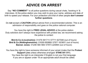 ADVICE ON ARREST Say “NO COMMENT” to all police questions during casual chats, 'booking in' & interviews. At the police station you may wish to give your name, address and date of birth to speed your release. For your protection and that of other people don’t answer further questions. Do not accept a CAUTION without advice from a recommended solicitor. This is an admission of responsibility and goes on the police national computer. You have the right to FREE LEGAL ADVICE at the police station. Duty solicitors don’t always have experience with protest law, we recommend asking the police to contact: Bird & Co (Lincolnshire): 01476 591711/ 07711 627048 (out of hours) Bird & Co (Nottinghamshire): 01636 650880/ 07971 923651 (out of hours) Banner Jones: 01246 560 560/ 07973 225894 (out of hours) You have the right to have someone informed of your arrest (make that the Protest Support Line unless otherwise arranged: 07946 541 511). You have the right to an interpreter if English is not your first language. If you are or appear under 18 an appropriate adult should be called.