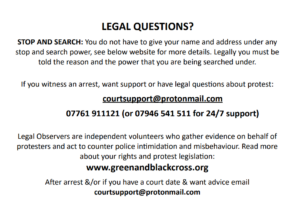 LEGAL QUESTIONS about PROTEST? STOP AND SEARCH: You’re not legally required to give your name and address under any stop and search power, see below website for more details. Legally you must be told the reason and the power that you are being searched under. If you witness an arrest, want support or have legal questions about protest: courtsupport@protonmail.com 07761911121 (or 07946 541 511 for 24/7 support) Legal Observers are independent volunteers who gather evidence on behalf of protesters and act to counter police intimidation and misbehaviour. Read more about your rights and protest legislation: www.greenandblackcross.org After arrest &/or if you have a court date & want advice email courtsupport@protonmail.com