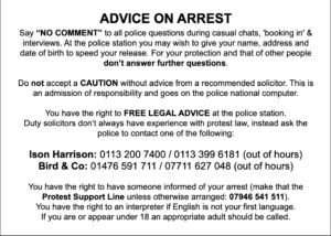 ADVICE ON ARREST Say “NO COMMENT” to all police questions during casual chats, 'booking in' & interviews. At the police station you may wish to give your name, address and date of birth to speed your release. For your protection and that of other people don’t answer further questions. Do not accept a CAUTION without advice from a recommended solicitor. This is an admission of responsibility and goes on the police national computer. You have the right to FREE LEGAL ADVICE at the police station. Duty solicitors don’t always have experience with protest law, instead ask the police to contact one of the following: Ison Harrison: 0113 200 7400 / 0113 399 6181 (out of hours) Bird & Co: 01476 591 711 / 07711 627 048 (out of hours) You have the right to have someone informed of your arrest (make that the Protest Support Line unless otherwise arranged: 07946 541 511). You have the right to an interpreter if English is not your first language. If you are or appear under 18 an appropriate adult should be called.