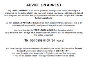 ADVICE ON ARREST Say “NO COMMENT” to all police questions during casual chats, 'booking in' & interviews. At the police station you may wish to give your name, address and date of birth to speed your release. For your protection and that of other people don’t answer further questions. Do not accept a CAUTION without advice from a recommended solicitor. This is an admission of responsibility and goes on the police national computer. You have the right to FREE LEGAL ADVICE at the police station. Duty solicitors don’t always have experience with protest law, we recommend asking the police to contact: ITN: 020 3909 8100 (24 hours) You have the right to have someone informed of your arrest (make that the Protest Support Line unless otherwise arranged: 07946 541 511). You have the right to an interpreter if English is not your first language. If you are or appear under 18 an appropriate adult should be called.