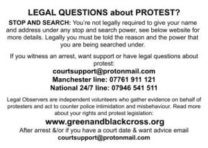LEGAL QUESTIONS about PROTEST?STOP AND SEARCH: You’re not legally required to give your name and address under any stop and search power, see below website for more details. Legally you must be told the reason and the power that you are being searched under. If you witness an arrest, want support or have legal questions about protest: courtsupport@protonmail.com Manchester line: 07761 911 121 National 24/7 line: 07946 541 511 Legal Observers are independent volunteers who gather evidence on behalf of protesters and act to counter police intimidation and misbehaviour. Read more about your rights and protest legislation: www.greenandblackcross.org After arrest &/or if you have a court date & want advice email courtsupport@protonmail.com
