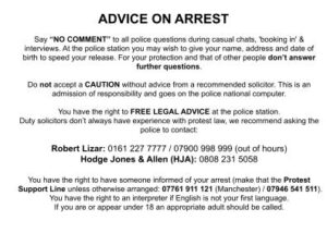 ADVICE ON ARREST Say “NO COMMENT” to all police questions during casual chats, 'booking in' & interviews. At the police station you may wish to give your name, address and date of birth to speed your release. For your protection and that of other people don’t answer further questions. Do not accept a CAUTION without advice from a recommended solicitor. This is an admission of responsibility and goes on the police national computer. You have the right to FREE LEGAL ADVICE at the police station. Duty solicitors don’t always have experience with protest law, instead ask the police to contact one of the following: Robert Lizar: 0161 227 7777 / 07900 998 999 (out of hours) or Hodge Jones & Allen (HJA): 0808 231 5058 You have the right to have someone informed of your arrest (make that the Protest Support Line unless otherwise arranged: 07946 541 511). You have the right to an interpreter if English is not your first language. If you are or appear under 18 an appropriate adult should be called.