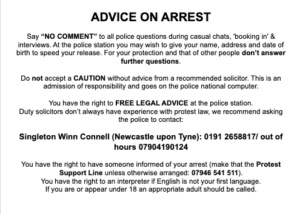 ADVICE ON ARREST Say “NO COMMENT” to all police questions during casual chats, 'booking in' & interviews. At the police station you may wish to give your name, address and date of birth to speed your release. For your protection and that of other people don’t answer further questions. Do not accept a CAUTION without advice from a recommended solicitor. This is an admission of responsibility and goes on the police national computer. You have the right to FREE LEGAL ADVICE at the police station. Duty solicitors don’t always have experience with protest law, instead ask the police to contact one of the following: Singleton Winn Connell (Newcastle upon Tyne): 01912658817 / out of hours 07904190124 You have the right to have someone informed of your arrest (make that the Protest Support Line unless otherwise arranged: 07946 541 511). You have the right to an interpreter if English is not your first language. If you are or appear under 18 an appropriate adult should be called.