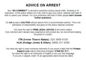 Advice on arrest
Say “NO COMMENT” to all police questions during casual chats, 'booking in' & interviews. At the police station you may wish to give your name, address and date of birth to speed your release. For your protection and that of other people don’t answer further questions.

Do not accept a CAUTION without advice from a recommended solicitor. This is an admission of responsibility and goes on the police national computer. 

You have the right to FREE LEGAL ADVICE at the police station.
Duty solicitors don’t always have experience with protest law, we recommend asking the police to contact:

ITN (Irvine Thanvi Natas): 020 3909 8100
HJA (Hodge Jones & Allen): 0808 231 5058

You have the right to have someone informed of your arrest (make that the Protest Support Line unless otherwise arranged: 07946 541 511). 
You have the right to an interpreter if English is not your first language. 
If you are or appear under 18 an appropriate adult should be called.