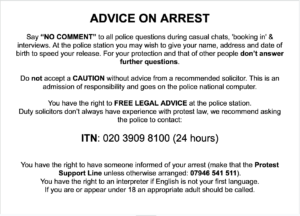 Advice on arrest Say “NO COMMENT” to all police questions during casual chats, 'booking in' & interviews. At the police station you may wish to give your name, address and date of birth to speed your release. For your protection and that of other people don’t answer further questions. Do not accept a CAUTION without advice from a recommended solicitor. This is an admission of responsibility and goes on the police national computer. You have the right to FREE LEGAL ADVICE at the police station. Duty solicitors don’t always have experience with protest law, we recommend asking the police to contact: ITN: 020 3909 8100 (24 hours) You have the right to have someone informed of your arrest (make that the Protest Support Line unless otherwise arranged: 07946 541 511). You have the right to an interpreter if English is not your first language. If you are or appear under 18 an appropriate adult should be called.