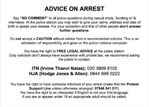 Advice on arrest Say “NO COMMENT” to all police questions during casual chats, 'booking in' & interviews. At the police station you may wish to give your name, address and date of birth to speed your release. For your protection and that of other people don’t answer further questions. Do not accept a CAUTION without advice from a recommended solicitor. This is an admission of responsibility and goes on the police national computer. You have the right to FREE LEGAL ADVICE at the police station. Duty solicitors don’t always have experience with protest law, we recommend asking the police to contact: ITN (Irvine Thanvi Natas): 020 3909 8100 HJA (Hodge Jones & Allen): 0844 848 0222 You have the right to have someone informed of your arrest (make that the Protest Support Line unless otherwise arranged: 07946 541 511). You have the right to an interpreter if English is not your first language. If you are or appear under 18 an appropriate adult should be called.