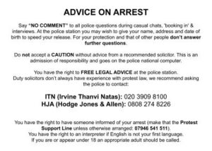 Advice on arrest Say “NO COMMENT” to all police questions during casual chats, 'booking in' & interviews. At the police station you may wish to give your name, address and date of birth to speed your release. For your protection and that of other people don’t answer further questions. Do not accept a CAUTION without advice from a recommended solicitor. This is an admission of responsibility and goes on the police national computer. You have the right to FREE LEGAL ADVICE at the police station. Duty solicitors don’t always have experience with protest law, we recommend asking the police to contact: ITN: 020 3909 8100 (24 hours) HJA: 0808 274 8226 You have the right to have someone informed of your arrest (make that the Protest Support Line unless otherwise arranged: 07946 541 511). You have the right to an interpreter if English is not your first language. If you are or appear under 18 an appropriate adult should be called.