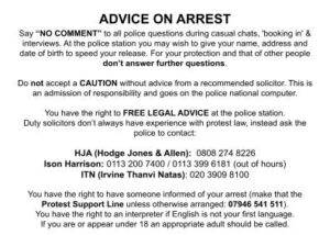 Say “NO COMMENT” to all police questions during casual chats, 'booking in' & interviews. At the police station you may wish to give your name, address and date of birth to speed your release. For your protection and that of other people don’t answer further questions. Do not accept a CAUTION without advice from a recommended solicitor. This is an admission of responsibility and goes on the police national computer. You have the right to FREE LEGAL ADVICE at the police station. Duty solicitors don’t always have experience with protest law, instead ask the police to contact: HJA (Hodge Jones & Allen): 0808 274 8226 Ison Harrison: 0113 200 7400 / 0113 399 6181 (out of hours) ITN (Irvine Thanvi Natas): 020 3909 8100 You have the right to have someone informed of your arrest (make that the Protest Support Line unless otherwise arranged: 07946 541 511). You have the right to an interpreter if English is not your first language. If you are or appear under 18 an appropriate adult should be called.