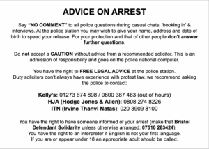 Advice on Arrest. Say “NO COMMENT” to all police questions during casual chats, 'booking in' & interviews. At the police station you may wish to give your name, address and date of birth to speed your release. For your protection and that of other people don’t answer further questions. Do not accept a CAUTION without advice from a recommended solicitor. This is an admission of responsibility and goes on the police national computer. You have the right to FREE LEGAL ADVICE at the police station. Duty solicitors don’t always have experience with protest law, instead ask the police to contact: Kelly's: 01273 674 898 / 0800387 463 (out of hours) HJA (Hodge Jones & Allen): 0808 274 8226 ITN (Irvine Thanvi Natas): 020 3909 8100 (out of hours) You have the right to have someone informed of your arrest (make that the Protest Support Line unless otherwise arranged: 07946 541 511). You have the right to an interpreter if English is not your first language. If you are or appear under 18 an appropriate adult should be called.