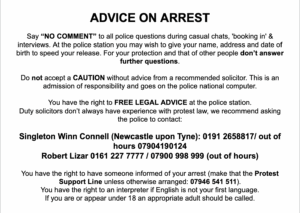 ADVICE ON ARREST Say “NO COMMENT” to all police questions during casual chats, 'booking in' & interviews. At the police station you may wish to give your name, address and date of birth to speed your release. For your protection and that of other people don’t answer further questions. Do not accept a CAUTION without advice from a recommended solicitor. This is an admission of responsibility and goes on the police national computer. You have the right to FREE LEGAL ADVICE at the police station. Duty solicitors don’t always have experience with protest law, instead ask the police to contact one of the following: Singleton Winn Connell (Newcastle upon Tyne): 01912658817 / out of hours 07904190124 Robert Lizar 0161 227 7777 / 07900 998 999 (out of hours) You have the right to have someone informed of your arrest (make that the Protest Support Line unless otherwise arranged: 07946 541 511). You have the right to an interpreter if English is not your first language. If you are or appear under 18 an appropriate adult should be called.